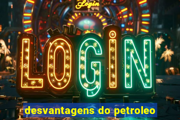 desvantagens do petroleo